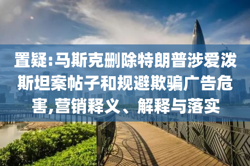 置疑:馬斯克刪除特朗普涉愛(ài)潑斯坦案帖子和規(guī)避欺騙廣告危害,營(yíng)銷(xiāo)釋義、解釋與落實(shí)