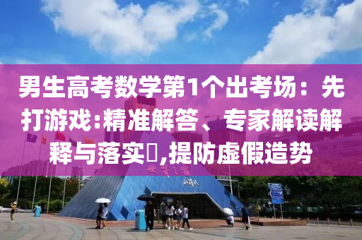 男生高考數(shù)學(xué)第1個(gè)出考場(chǎng)：先打游戲:精準(zhǔn)解答、專(zhuān)家解讀解釋與落實(shí)?,提防虛假造勢(shì)