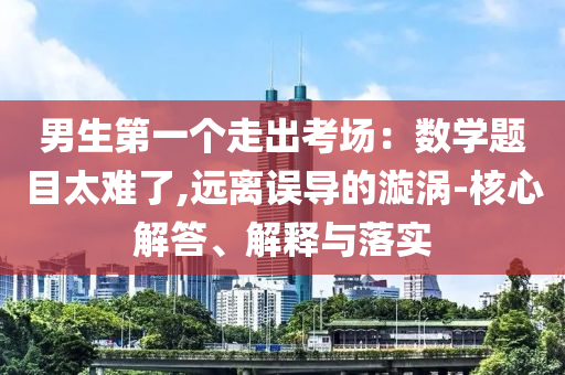男生第一個(gè)走出考場(chǎng)：數(shù)學(xué)題目太難了,遠(yuǎn)離誤導(dǎo)的漩渦-核心解答、解釋與落實(shí)