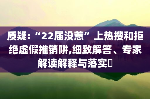 質(zhì)疑:“22屆沒惹”上熱搜和拒絕虛假推銷阱,細(xì)致解答、專家解讀解釋與落實(shí)?