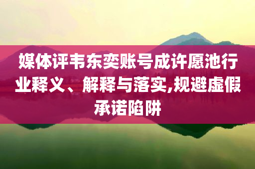 媒體評(píng)韋東奕賬號(hào)成許愿池行業(yè)釋義、解釋與落實(shí),規(guī)避虛假承諾陷阱
