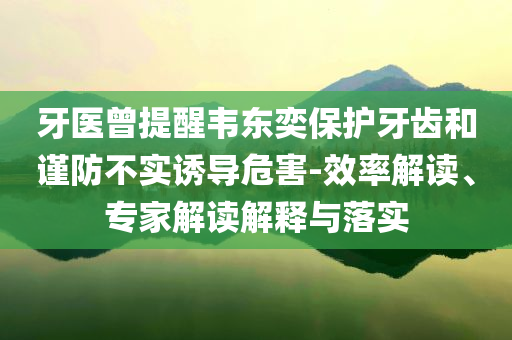 牙醫(yī)曾提醒韋東奕保護(hù)牙齒和謹(jǐn)防不實(shí)誘導(dǎo)危害-效率解讀、專家解讀解釋與落實(shí)