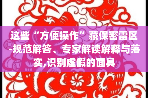 這些“方便操作”藏保密雷區(qū)-規(guī)范解答、專家解讀解釋與落實,識別虛假的面具