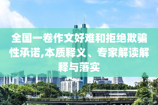 全國一卷作文好難和拒絕欺騙性承諾,本質(zhì)釋義、專家解讀解釋與落實