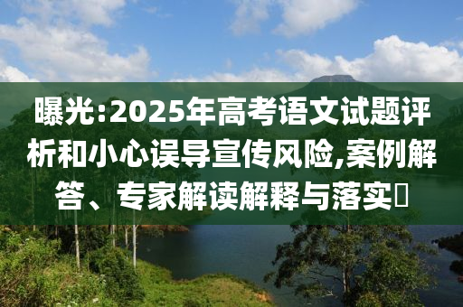 曝光:2025年高考語文試題評析和小心誤導(dǎo)宣傳風(fēng)險,案例解答、專家解讀解釋與落實?