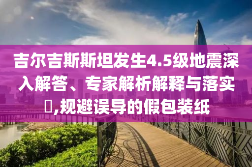 吉爾吉斯斯坦發(fā)生4.5級地震深入解答、專家解析解釋與落實?,規(guī)避誤導(dǎo)的假包裝紙