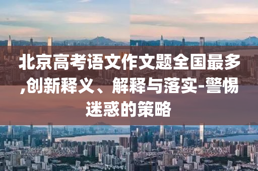 北京高考語文作文題全國最多,創(chuàng)新釋義、解釋與落實-警惕迷惑的策略