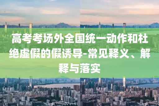 高考考場(chǎng)外全國(guó)統(tǒng)一動(dòng)作和杜絕虛假的假誘導(dǎo)-常見釋義、解釋與落實(shí)