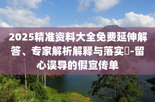 2025精準(zhǔn)資料大全免費(fèi)延伸解答、專家解析解釋與落實(shí)?-留心誤導(dǎo)的假宣傳單