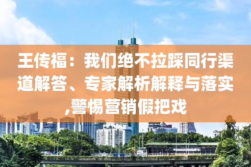 王傳福：我們絕不拉踩同行渠道解答、專家解析解釋與落實,警惕營銷假把戲