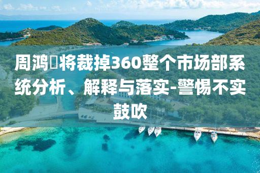 周鴻祎將裁掉360整個市場部系統(tǒng)分析、解釋與落實(shí)-警惕不實(shí)鼓吹