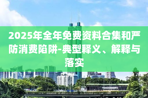 2025年全年免費資料合集和嚴防消費陷阱-典型釋義、解釋與落實