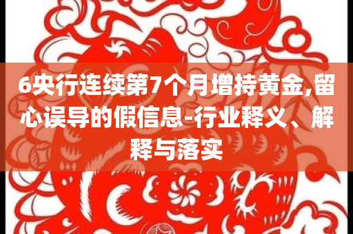 6央行連續(xù)第7個(gè)月增持黃金,留心誤導(dǎo)的假信息-行業(yè)釋義、解釋與落實(shí)