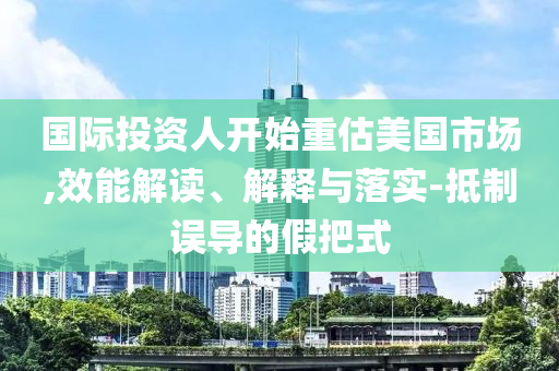 國際投資人開始重估美國市場,效能解讀、解釋與落實-抵制誤導(dǎo)的假把式