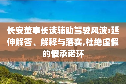 長安董事長談?shì)o助駕駛風(fēng)波:延伸解答、解釋與落實(shí),杜絕虛假的假承諾環(huán)