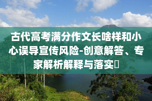 古代高考滿分作文長啥樣和小心誤導(dǎo)宣傳風(fēng)險(xiǎn)-創(chuàng)意解答、專家解析解釋與落實(shí)?