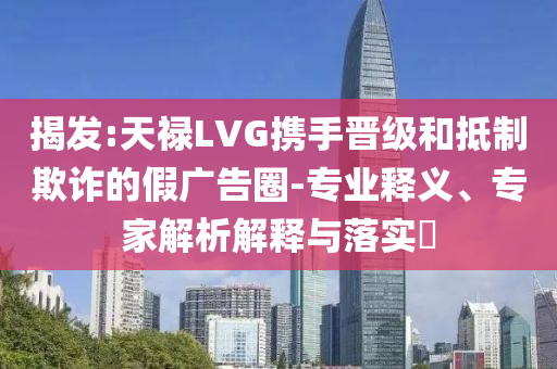 揭發(fā):天祿LVG攜手晉級(jí)和抵制欺詐的假?gòu)V告圈-專業(yè)釋義、專家解析解釋與落實(shí)?
