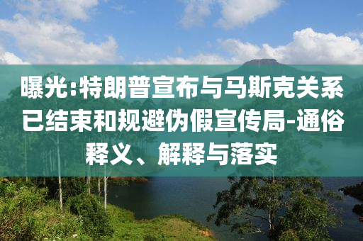 曝光:特朗普宣布與馬斯克關(guān)系已結(jié)束和規(guī)避偽假宣傳局-通俗釋義、解釋與落實
