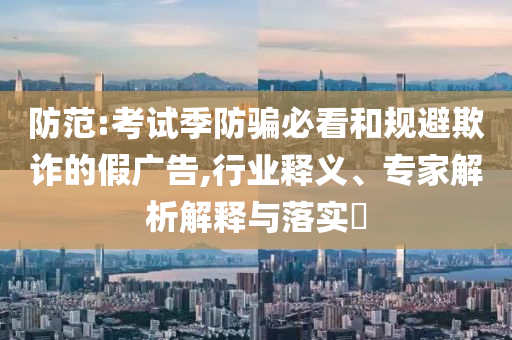 防范:考試季防騙必看和規(guī)避欺詐的假廣告,行業(yè)釋義、專家解析解釋與落實?