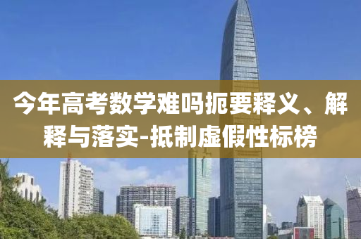 今年高考數(shù)學(xué)難嗎扼要釋義、解釋與落實(shí)-抵制虛假性標(biāo)榜