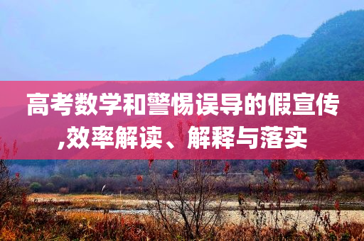 高考數(shù)學(xué)和警惕誤導(dǎo)的假宣傳,效率解讀、解釋與落實