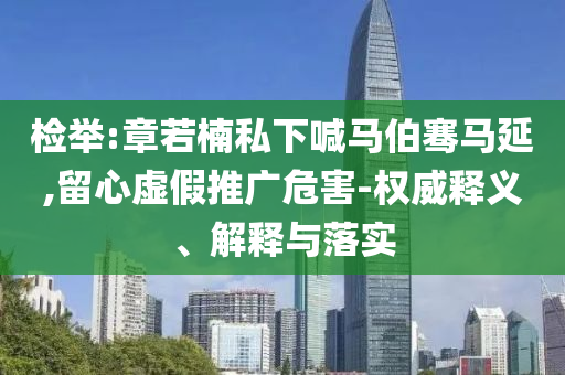 檢舉:章若楠私下喊馬伯騫馬延,留心虛假推廣危害-權(quán)威釋義、解釋與落實(shí)