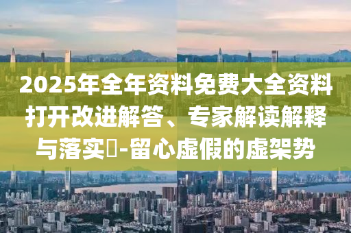2025年全年資料免費大全資料打開改進解答、專家解讀解釋與落實?-留心虛假的虛架勢