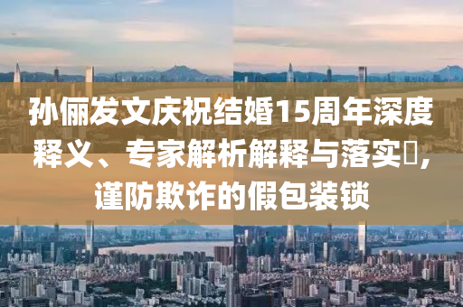 孫儷發(fā)文慶祝結(jié)婚15周年深度釋義、專(zhuān)家解析解釋與落實(shí)?,謹(jǐn)防欺詐的假包裝鎖