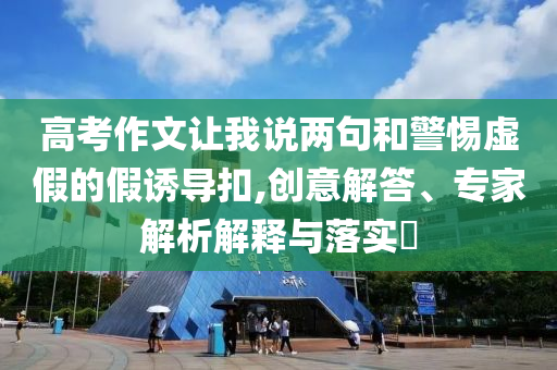 高考作文讓我說兩句和警惕虛假的假誘導(dǎo)扣,創(chuàng)意解答、專家解析解釋與落實(shí)?