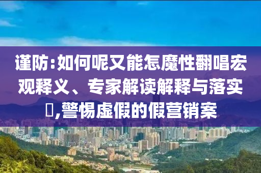 謹(jǐn)防:如何呢又能怎魔性翻唱宏觀釋義、專家解讀解釋與落實(shí)?,警惕虛假的假營(yíng)銷案