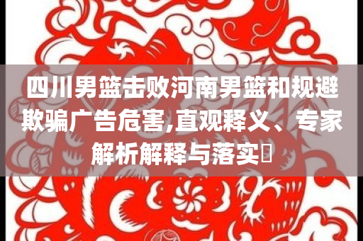 四川男籃擊敗河南男籃和規(guī)避欺騙廣告危害,直觀釋義、專家解析解釋與落實?