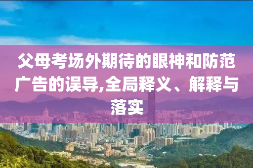 父母考場(chǎng)外期待的眼神和防范廣告的誤導(dǎo),全局釋義、解釋與落實(shí)
