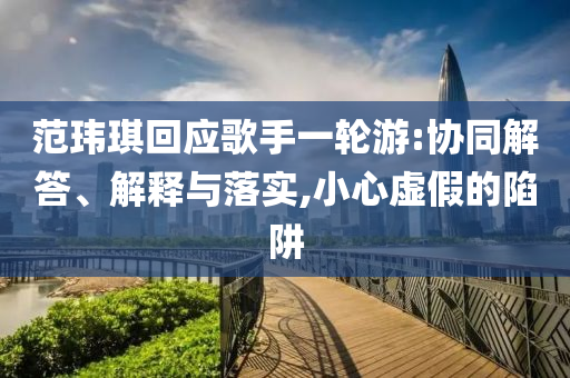 范瑋琪回應歌手一輪游:協同解答、解釋與落實,小心虛假的陷阱