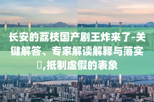長(zhǎng)安的荔枝國(guó)產(chǎn)劇王炸來(lái)了-關(guān)鍵解答、專(zhuān)家解讀解釋與落實(shí)?,抵制虛假的表象