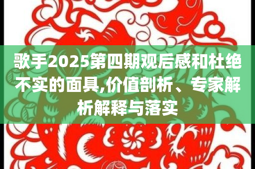 歌手2025第四期觀后感和杜絕不實的面具,價值剖析、專家解析解釋與落實