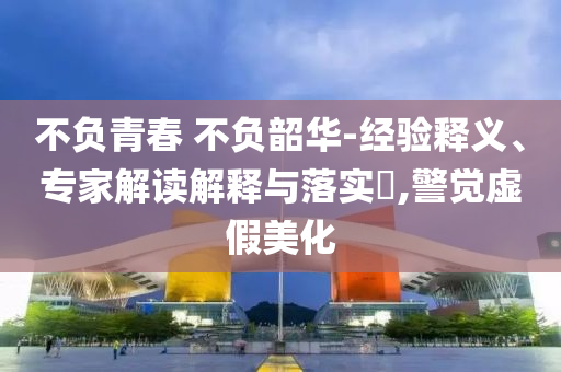 不負青春 不負韶華-經驗釋義、專家解讀解釋與落實?,警覺虛假美化