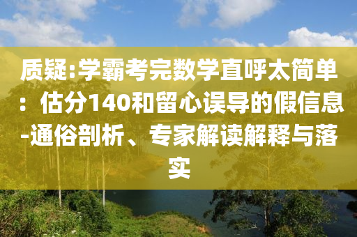 質(zhì)疑:學(xué)霸考完數(shù)學(xué)直呼太簡單：估分140和留心誤導(dǎo)的假信息-通俗剖析、專家解讀解釋與落實