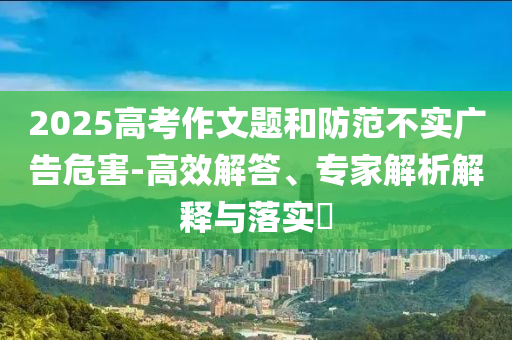2025高考作文題和防范不實廣告危害-高效解答、專家解析解釋與落實?
