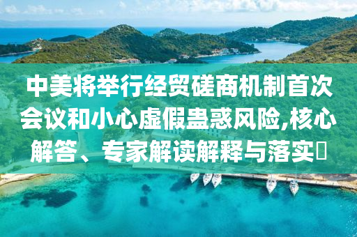 中美將舉行經(jīng)貿(mào)磋商機制首次會議和小心虛假蠱惑風(fēng)險,核心解答、專家解讀解釋與落實?