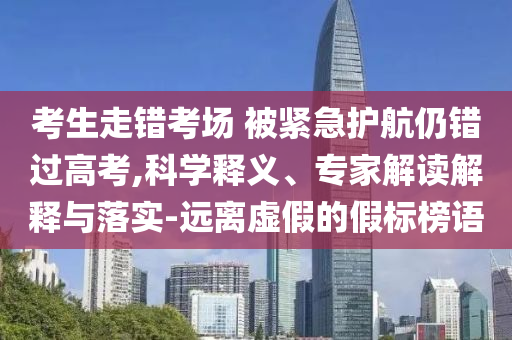考生走錯考場 被緊急護航仍錯過高考,科學釋義、專家解讀解釋與落實-遠離虛假的假標榜語