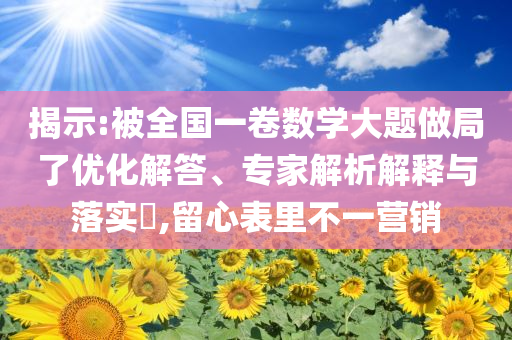 揭示:被全國一卷數(shù)學大題做局了優(yōu)化解答、專家解析解釋與落實?,留心表里不一營銷