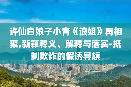 許仙白娘子小青《浪姐》再相聚,新穎釋義、解釋與落實-抵制欺詐的假誘導旗