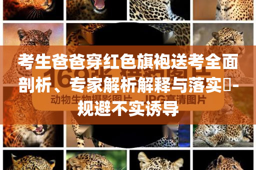 考生爸爸穿紅色旗袍送考全面剖析、專家解析解釋與落實?-規(guī)避不實誘導