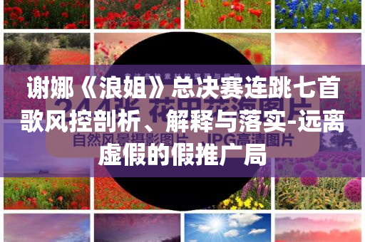 謝娜《浪姐》總決賽連跳七首歌風(fēng)控剖析、解釋與落實-遠(yuǎn)離虛假的假推廣局