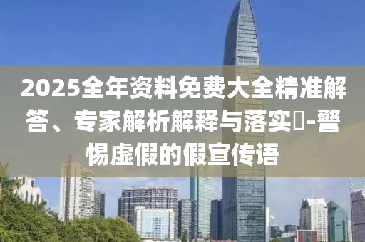 2025全年資料免費大全精準(zhǔn)解答、專家解析解釋與落實?-警惕虛假的假宣傳語