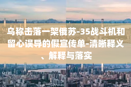烏稱擊落一架俄蘇-35戰(zhàn)斗機(jī)和留心誤導(dǎo)的假宣傳單-清晰釋義、解釋與落實