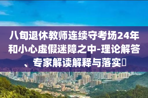 八旬退休教師連續(xù)守考場(chǎng)24年和小心虛假迷障之中-理論解答、專家解讀解釋與落實(shí)?