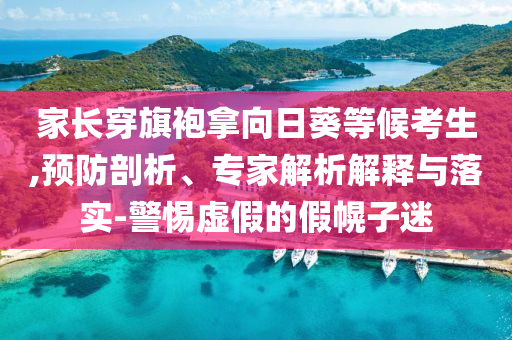 家長(zhǎng)穿旗袍拿向日葵等候考生,預(yù)防剖析、專家解析解釋與落實(shí)-警惕虛假的假幌子迷