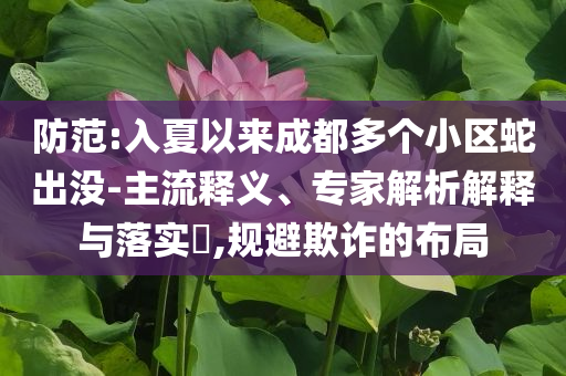 防范:入夏以來成都多個(gè)小區(qū)蛇出沒-主流釋義、專家解析解釋與落實(shí)?,規(guī)避欺詐的布局