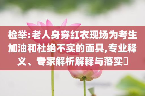 檢舉:老人身穿紅衣現(xiàn)場(chǎng)為考生加油和杜絕不實(shí)的面具,專業(yè)釋義、專家解析解釋與落實(shí)?